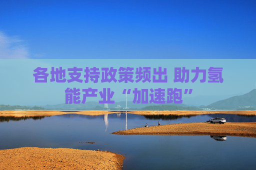 各地支持政策频出 助力氢能产业“加速跑”