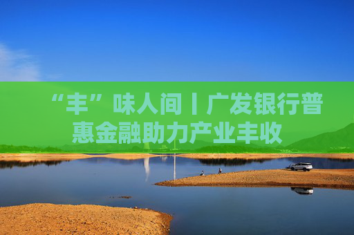 “丰”味人间丨广发银行普惠金融助力产业丰收