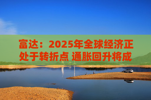 富达：2025年全球经济正处于转折点 通胀回升将成美国经济基本情境