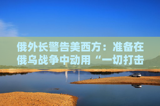 俄外长警告美西方：准备在俄乌战争中动用“一切打击手段”
