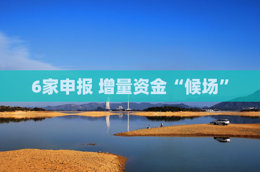 6家申报 增量资金“候场”
