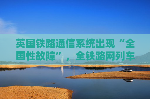 英国铁路通信系统出现“全国性故障”，全铁路网列车受影响