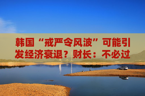 韩国“戒严令风波”可能引发经济衰退？财长：不必过分担忧