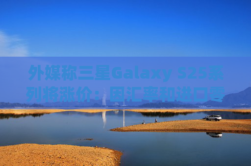 外媒称三星Galaxy S25系列将涨价：因汇率和进口零部件成本增加