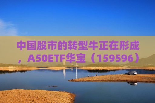 中国股市的转型牛正在形成，A50ETF华宝（159596）盘中震荡迎布局窗口
