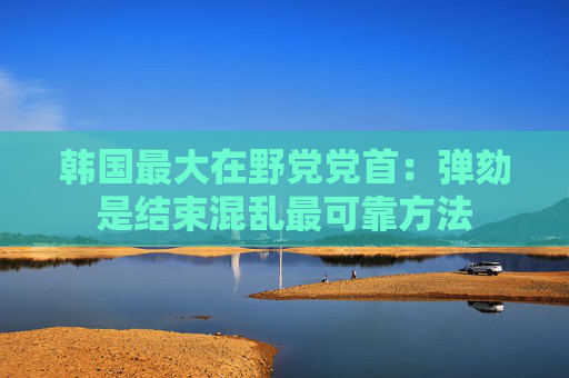 韩国最大在野党党首：弹劾是结束混乱最可靠方法