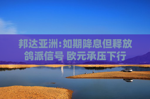 邦达亚洲:如期降息但释放鸽派信号 欧元承压下行