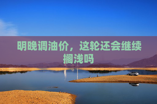 明晚调油价，这轮还会继续搁浅吗