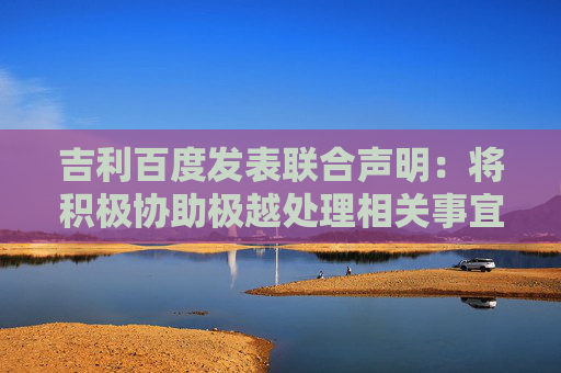 吉利百度发表联合声明：将积极协助极越处理相关事宜
