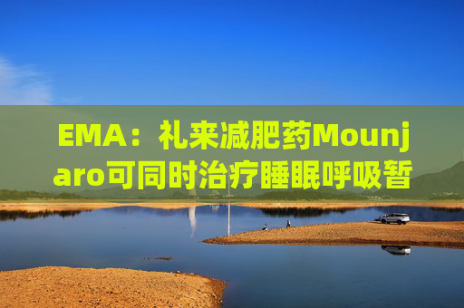 EMA:礼来减肥药Mounjaro可同时治疗睡眠呼吸暂停,无需额外适应证