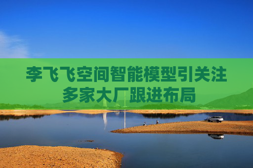 李飞飞空间智能模型引关注 多家大厂跟进布局