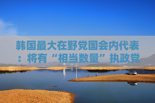 韩国最大在野党国会内代表：将有“相当数量”执政党议员赞成弹劾尹锡悦