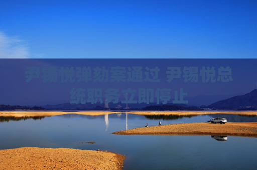 尹锡悦弹劾案通过 尹锡悦总统职务立即停止