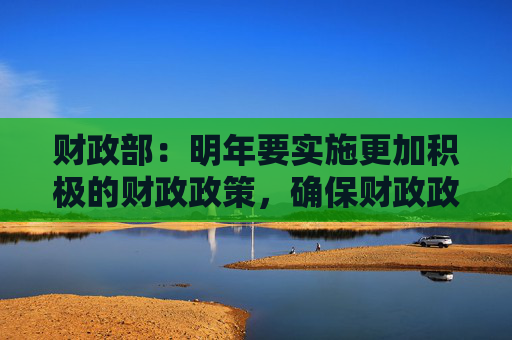 财政部：明年要实施更加积极的财政政策，确保财政政策持续用力、更加给力