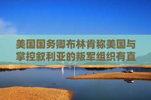 美国国务卿布林肯称美国与掌控叙利亚的叛军组织有直接对话