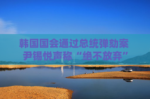 韩国国会通过总统弹劾案 尹锡悦声称“绝不放弃”