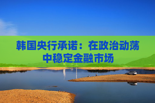 韩国央行承诺：在政治动荡中稳定金融市场