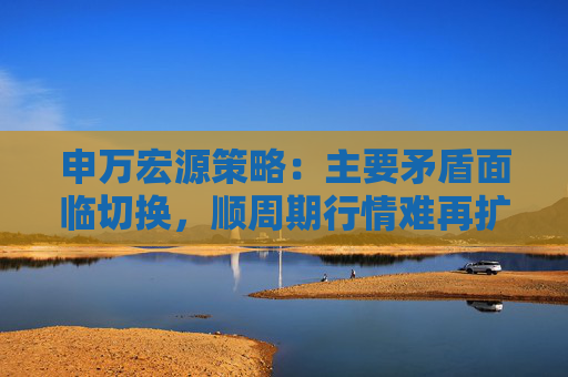 申万宏源策略：主要矛盾面临切换，顺周期行情难再扩散