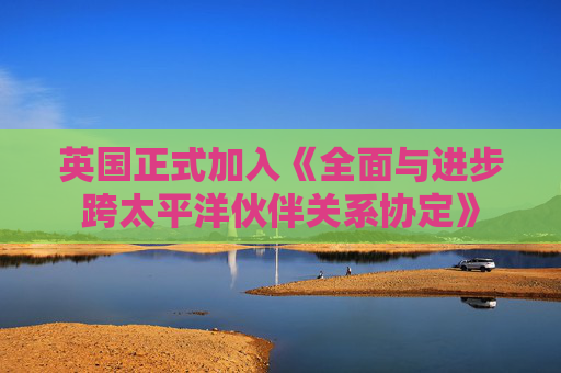 英国正式加入《全面与进步跨太平洋伙伴关系协定》