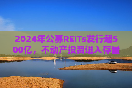 2024年公募REITs发行超500亿，不动产投资进入存量资产大资管时代