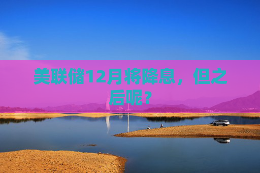美联储12月将降息，但之后呢？