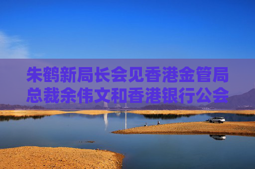 朱鹤新局长会见香港金管局总裁余伟文和香港银行公会代表团