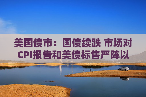 美国债市：国债续跌 市场对CPI报告和美债标售严阵以待
