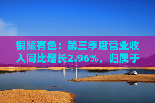 铜陵有色：第三季度营业收入同比增长2.96%，归属于上市公司股东的净利润同比增长4.92%