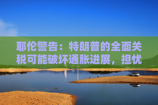 耶伦警告：特朗普的全面关税可能破坏通胀进展，担忧财政赤字