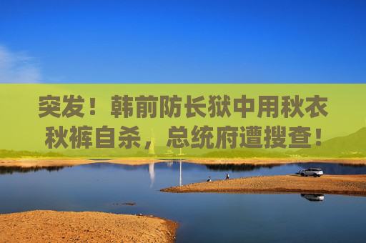 突发！韩前防长狱中用秋衣秋裤自杀，总统府遭搜查！韩调查部门：将适时尝试逮捕尹锡悦