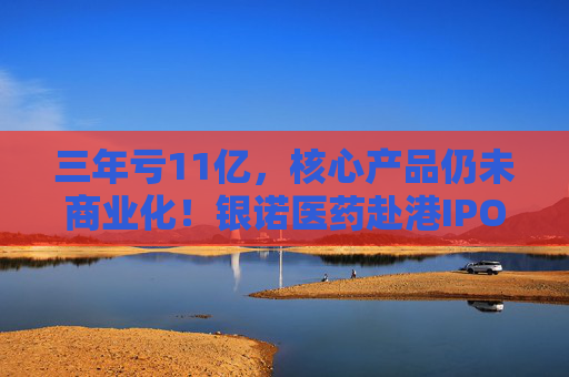 三年亏11亿，核心产品仍未商业化！银诺医药赴港IPO能成功吗？