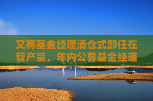又有基金经理清仓式卸任在管产品，年内公募基金经理变更频繁