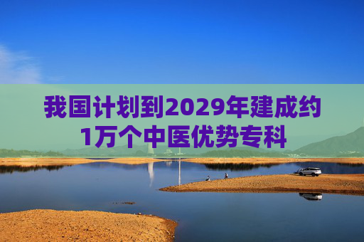 我国计划到2029年建成约1万个中医优势专科