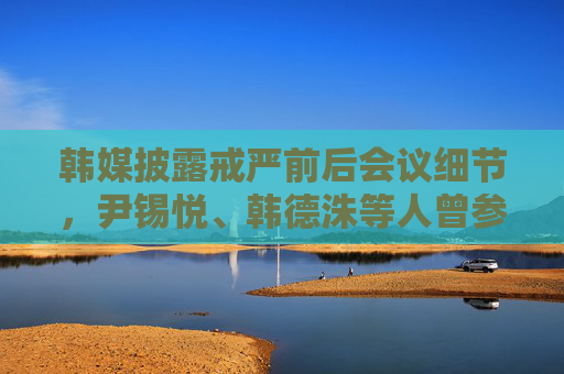 韩媒披露戒严前后会议细节，尹锡悦、韩德洙等人曾参与相关会议