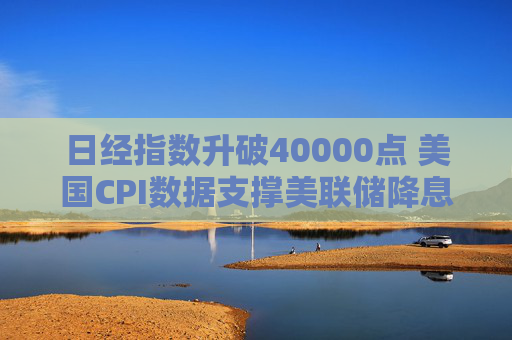 日经指数升破40000点 美国CPI数据支撑美联储降息预期