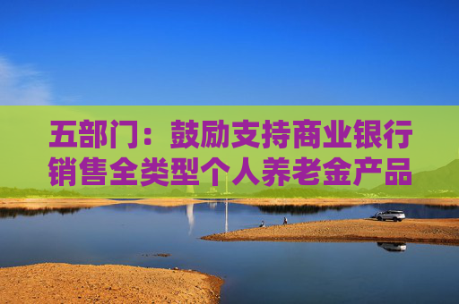 五部门：鼓励支持商业银行销售全类型个人养老金产品