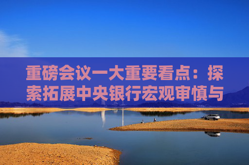 重磅会议一大重要看点：探索拓展中央银行宏观审慎与金融稳定功能