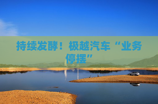 持续发酵！极越汽车“业务停摆”