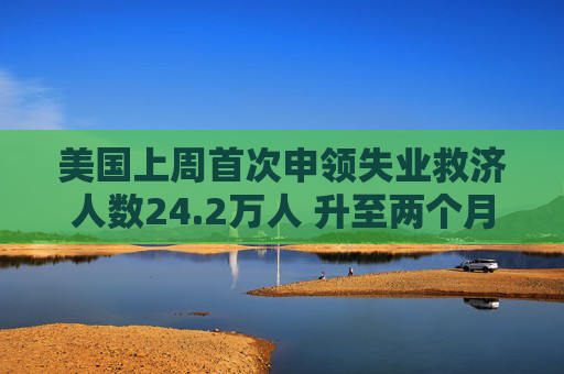 美国上周首次申领失业救济人数24.2万人 升至两个月最高位