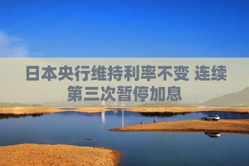 日本央行维持利率不变 连续第三次暂停加息