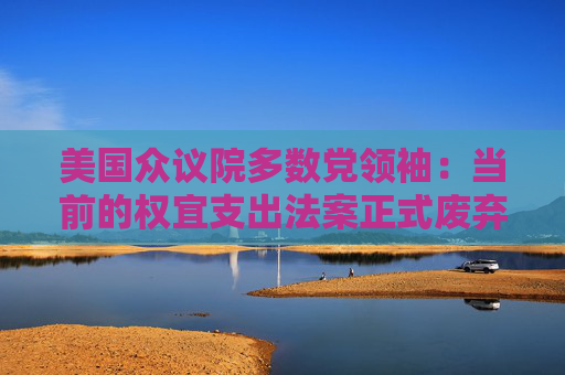 美国众议院多数党领袖：当前的权宜支出法案正式废弃 尚无新协议