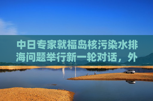 中日专家就福岛核污染水排海问题举行新一轮对话，外交部回应