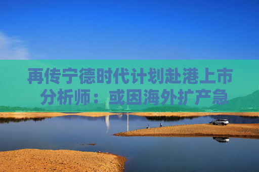 再传宁德时代计划赴港上市  分析师：或因海外扩产急需融资