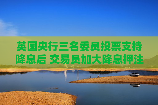 英国央行三名委员投票支持降息后 交易员加大降息押注