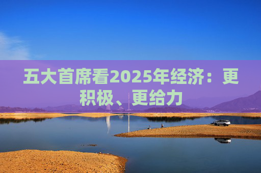 五大首席看2025年经济：更积极、更给力