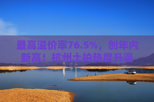 最高溢价率76.5%，创年内新高！杭州土拍热度升温