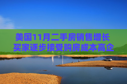 美国11月二手房销售增长 买家逐步接受购房成本高企