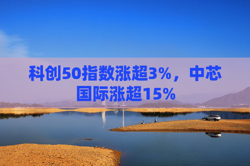 科创50指数涨超3%，中芯国际涨超15%