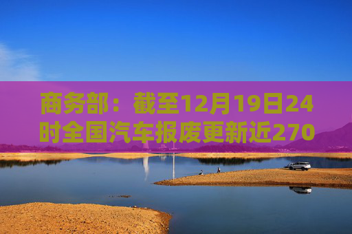 商务部：截至12月19日24时全国汽车报废更新近270万两，汽车置换更新超过310万辆
