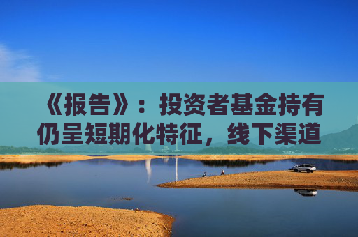 《报告》：投资者基金持有仍呈短期化特征，线下渠道尤为明显